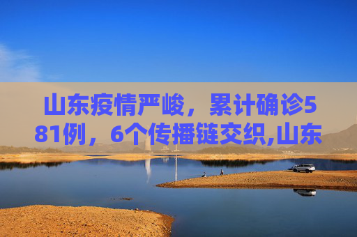 山东疫情严峻，累计确诊581例，6个传播链交织,山东累计确诊581例6个传播链