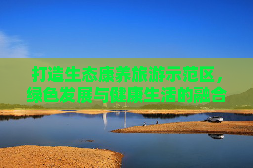 打造生态康养旅游示范区，绿色发展与健康生活的融合之道,生态康养旅游示范区
