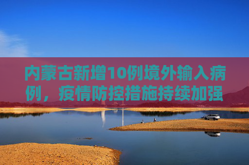 内蒙古新增10例境外输入病例，疫情防控措施持续加强,内蒙古新增10例境外输入