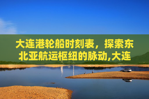 大连港轮船时刻表，探索东北亚航运枢纽的脉动,大连港轮船时刻表