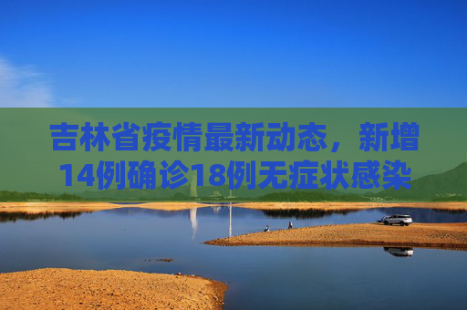 吉林省疫情最新动态，新增14例确诊18例无症状感染者,吉林新增14例确诊18例无症状