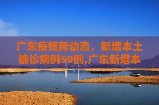 广东疫情新动态，新增本土确诊病例59例,广东新增本土确诊59例