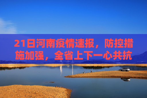 21日河南疫情速报，防控措施加强，全省上下一心共抗疫情,21日河南疫情速报