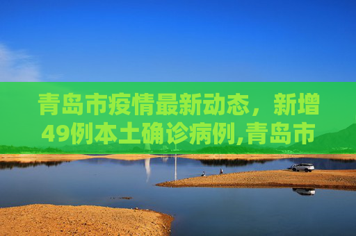 青岛市疫情最新动态，新增49例本土确诊病例,青岛市新增49例本土确诊病例