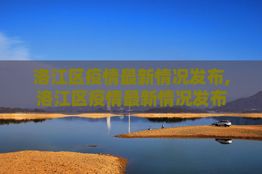 洛江区疫情最新情况发布,洛江区疫情最新情况发布