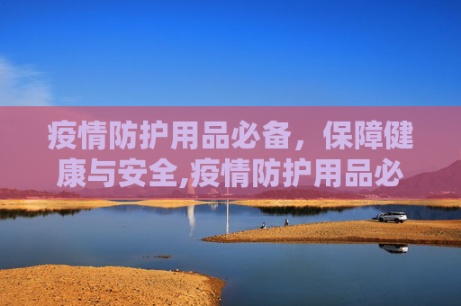 疫情防护用品必备，保障健康与安全,疫情防护用品必备