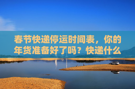 春节快递停运时间表，你的年货准备好了吗？快递什么时候停运