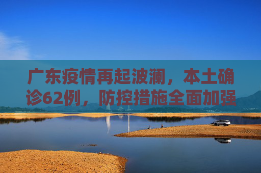 广东疫情再起波澜，本土确诊62例，防控措施全面加强,广东增本土确诊62例