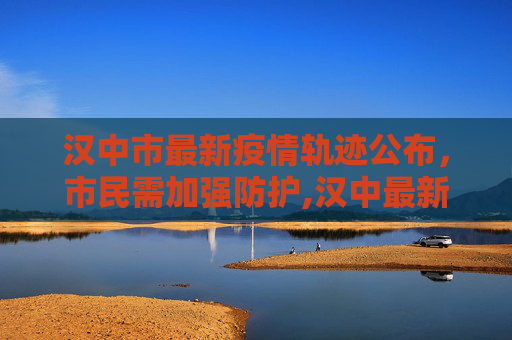汉中市最新疫情轨迹公布，市民需加强防护,汉中最新疫情轨迹公