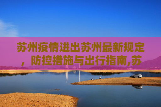 苏州疫情进出苏州最新规定，防控措施与出行指南,苏州疫情进出苏州最新规定