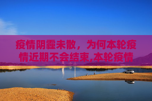 疫情阴霾未散，为何本轮疫情近期不会结束,本轮疫情近期不会结束