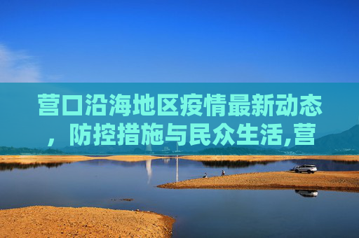 营口沿海地区疫情最新动态，防控措施与民众生活,营口沿海疫情最新情况