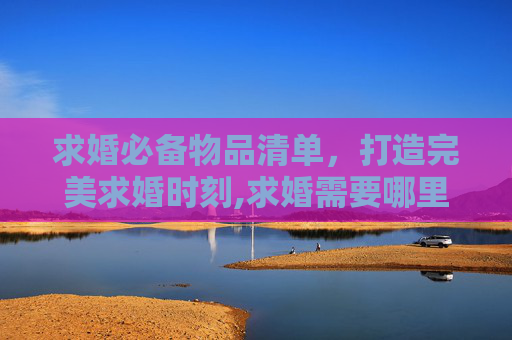 求婚必备物品清单，打造完美求婚时刻,求婚需要哪里必备物品？