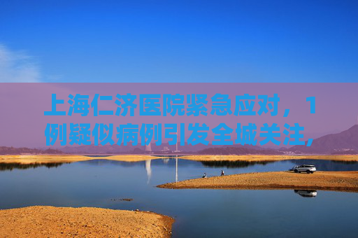 上海仁济医院紧急应对，1例疑似病例引发全城关注,上海仁济医院发现1例疑似病例
