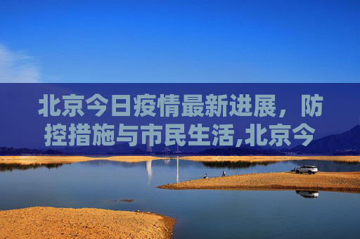 北京今日疫情最新进展，防控措施与市民生活,北京今日疫情最新进展
