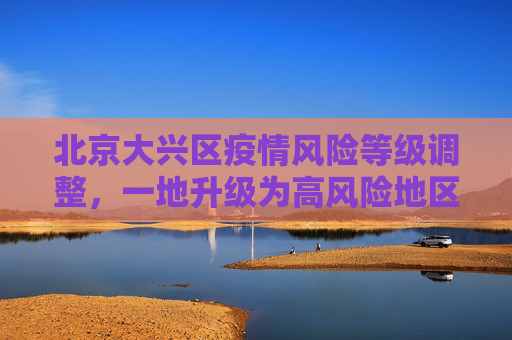 北京大兴区疫情风险等级调整，一地升级为高风险地区,北京大兴一地调整为高风险地区