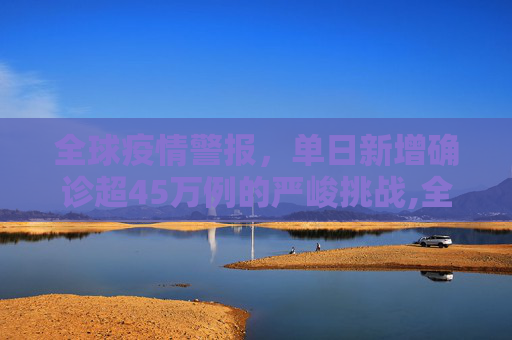 全球疫情警报，单日新增确诊超45万例的严峻挑战,全球单日新增确诊超45万例