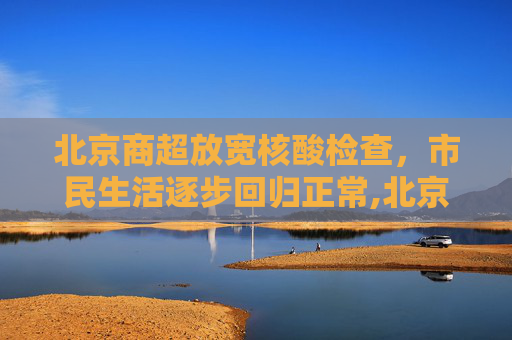 北京商超放宽核酸检查，市民生活逐步回归正常,北京有商超不查核酸
