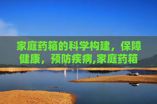 家庭药箱的科学构建，保障健康，预防疾病,家庭药箱的科学构建
