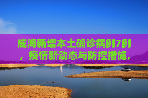 威海新增本土确诊病例7例，疫情新动态与防控措施,威海新增本土确诊病例7例