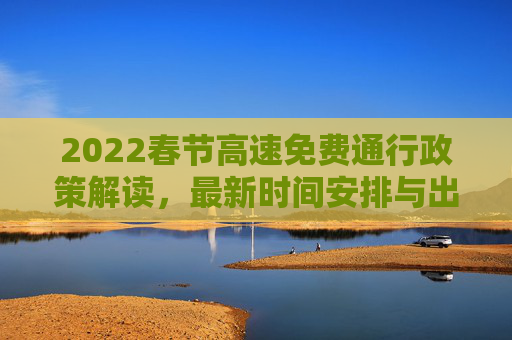 2022春节高速免费通行政策解读，最新时间安排与出行指南,高速免费时间2022春节最新