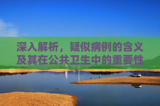 深入解析，疑似病例的含义及其在公共卫生中的重要性,疑似病例是什么意思