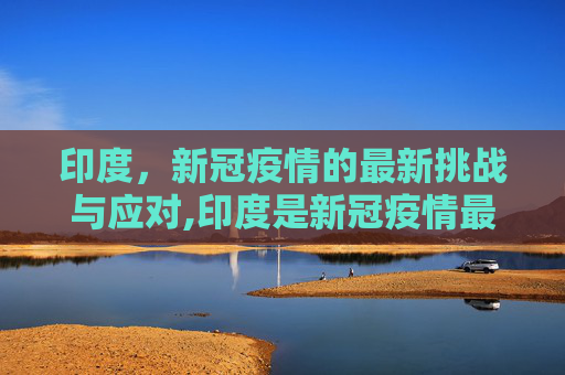 印度，新冠疫情的最新挑战与应对,印度是新冠疫情最新