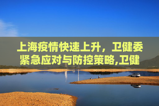 上海疫情快速上升，卫健委紧急应对与防控策略,卫健委:上海疫情正快速上升