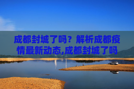 成都封城了吗？解析成都疫情最新动态,成都封城了吗最新消息