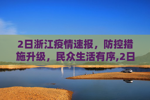2日浙江疫情速报，防控措施升级，民众生活有序,2日浙江疫情速报