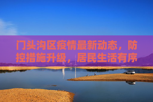门头沟区疫情最新动态，防控措施升级，居民生活有序,门头沟疫情最新消息