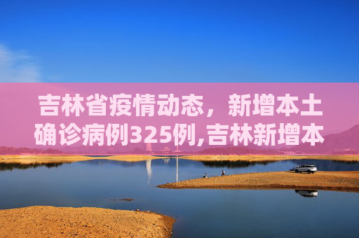 吉林省疫情动态，新增本土确诊病例325例,吉林新增本土确诊325例