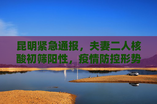 昆明紧急通报，夫妻二人核酸初筛阳性，疫情防控形势严峻,昆明通报2例核酸初筛阳性:系夫妻