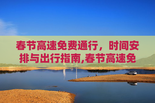 春节高速免费通行，时间安排与出行指南,春节高速免费是什么时间
