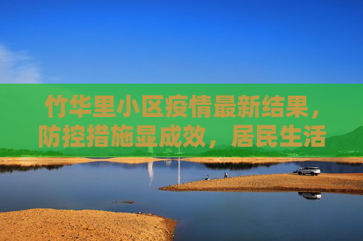 竹华里小区疫情最新结果，防控措施显成效，居民生活逐步恢复,竹华里小区疫情最新结果