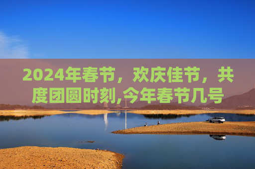 2024年春节，欢庆佳节，共度团圆时刻,今年春节几号