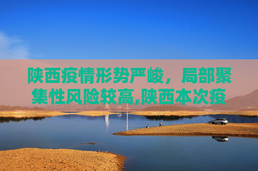 陕西疫情形势严峻，局部聚集性风险较高,陕西本次疫情局部聚集性风险较高