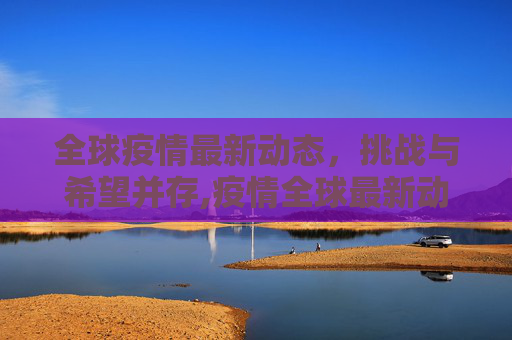 全球疫情最新动态，挑战与希望并存,疫情全球最新动态