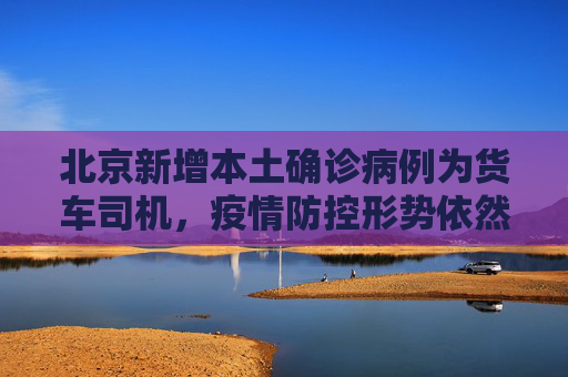 北京新增本土确诊病例为货车司机，疫情防控形势依然严峻,北京新增本土确诊为货车司机