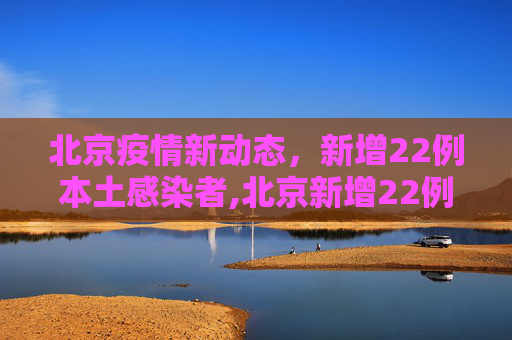 北京疫情新动态，新增22例本土感染者,北京新增22例本土感染者
