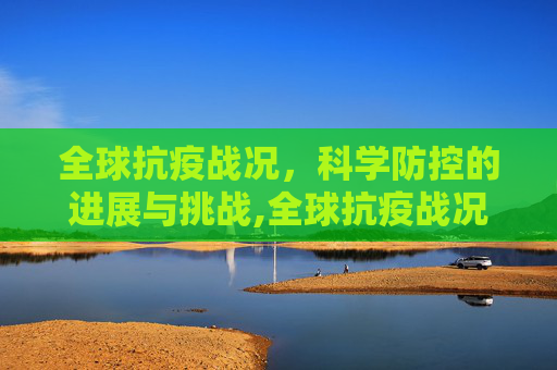 全球抗疫战况，科学防控的进展与挑战,全球抗疫战况与科学防控进展