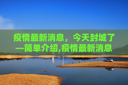 疫情最新消息，今天封城了—简单介绍,疫情最新消息今天封城了的简单介绍