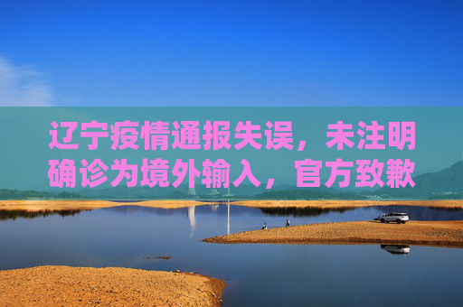 辽宁疫情通报失误，未注明确诊为境外输入，官方致歉并强化信息透明度,未注明确诊为境外输入辽宁致歉
