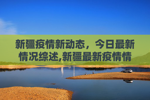 新疆疫情新动态，今日最新情况综述,新疆最新疫情情况今天