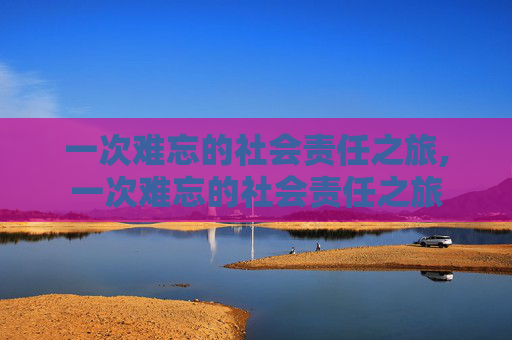 一次难忘的社会责任之旅,一次难忘的社会责任之旅