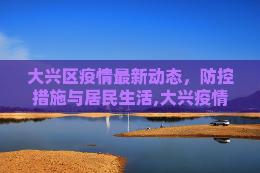 大兴区疫情最新动态，防控措施与居民生活,大兴疫情最新动态