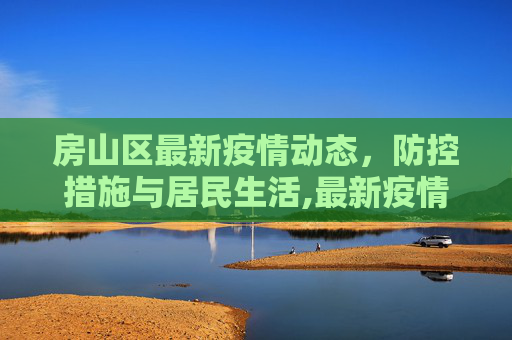 房山区最新疫情动态，防控措施与居民生活,最新疫情房山