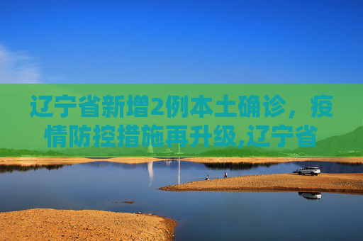 辽宁省新增2例本土确诊，疫情防控措施再升级,辽宁省新增2例本土确诊