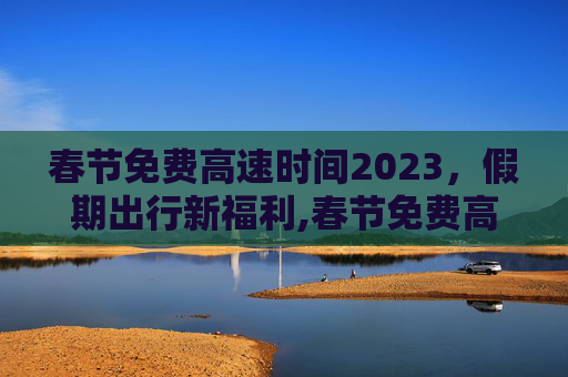 春节免费高速时间2023，假期出行新福利,春节免费高速时间2023几天