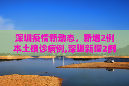 深圳疫情新动态，新增2例本土确诊病例,深圳新增2例本土确诊病例